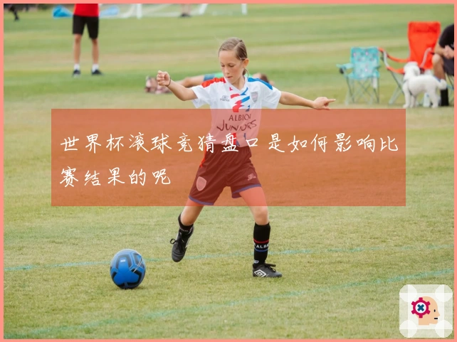 世界杯滚球竞猜盘口是如何影响比赛结果的呢